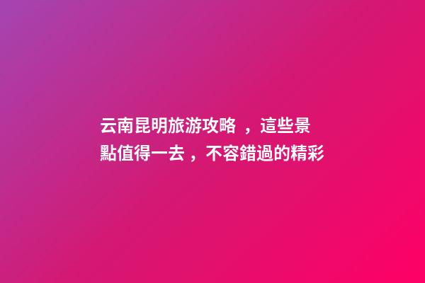 云南昆明旅游攻略，這些景點值得一去，不容錯過的精彩